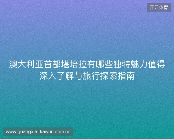 澳大利亚首都堪培拉有哪些独特魅力值得深入了解与旅行探索指南 澳大利亚首都堪培拉有哪些独特魅力值得深入了解与旅行探索指南